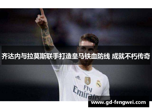 齐达内与拉莫斯联手打造皇马铁血防线 成就不朽传奇