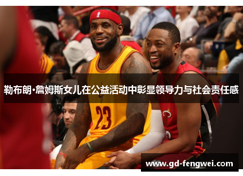 勒布朗·詹姆斯女儿在公益活动中彰显领导力与社会责任感