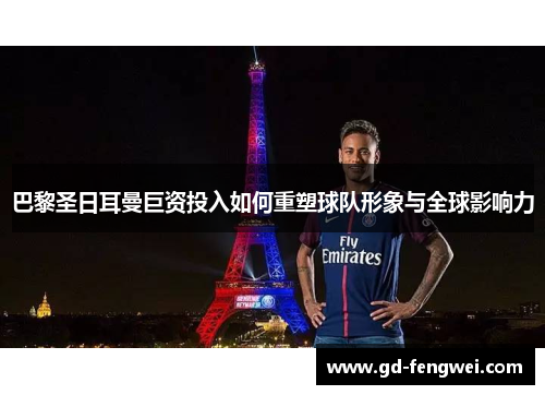巴黎圣日耳曼巨资投入如何重塑球队形象与全球影响力