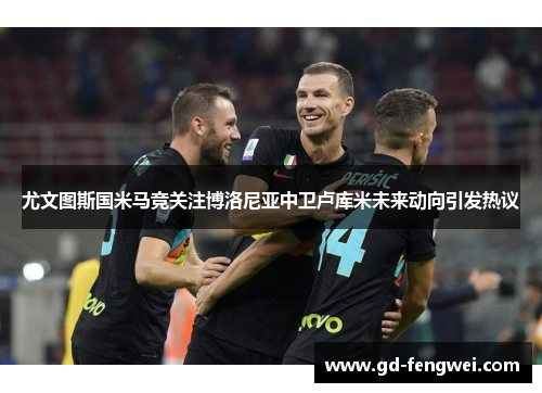 尤文图斯国米马竞关注博洛尼亚中卫卢库米未来动向引发热议
