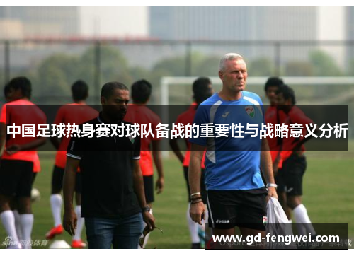 中国足球热身赛对球队备战的重要性与战略意义分析