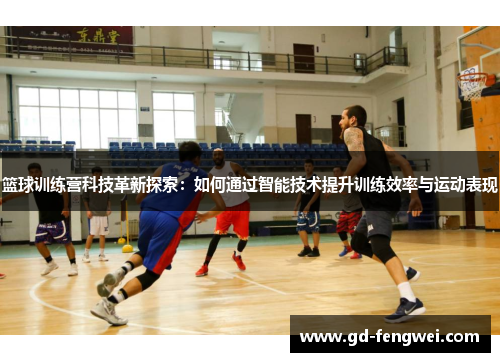 篮球训练营科技革新探索：如何通过智能技术提升训练效率与运动表现