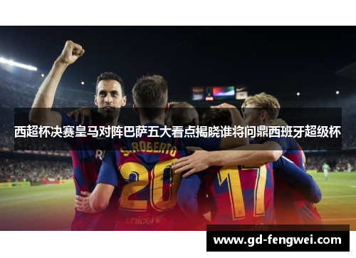 西超杯决赛皇马对阵巴萨五大看点揭晓谁将问鼎西班牙超级杯