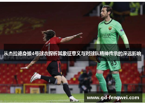 从杰拉德身披4号球衣探析其象征意义与对球队精神传承的深远影响