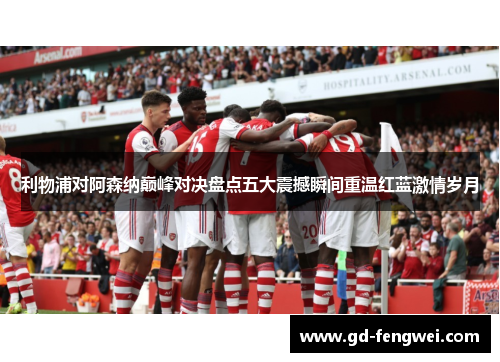 利物浦对阿森纳巅峰对决盘点五大震撼瞬间重温红蓝激情岁月